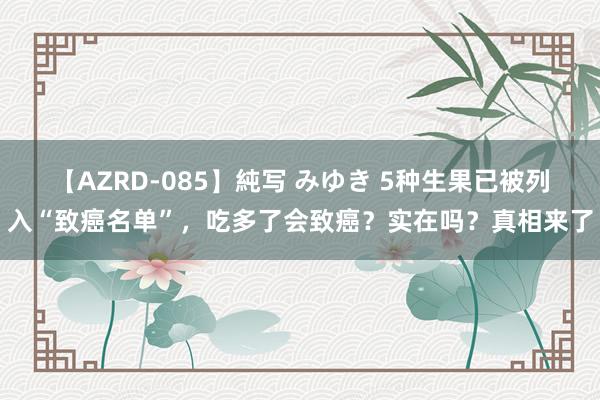 【AZRD-085】純写 みゆき 5种生果已被列入“致癌名单”,吃多了会致癌?实在吗?真相来了