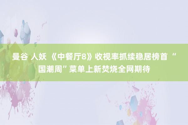 曼谷 人妖 《中餐厅8》收视率抓续稳居榜首 “国潮周”菜单上新焚烧全网期待