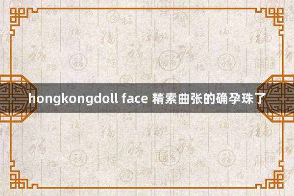 hongkongdoll face 精索曲张的确孕珠了