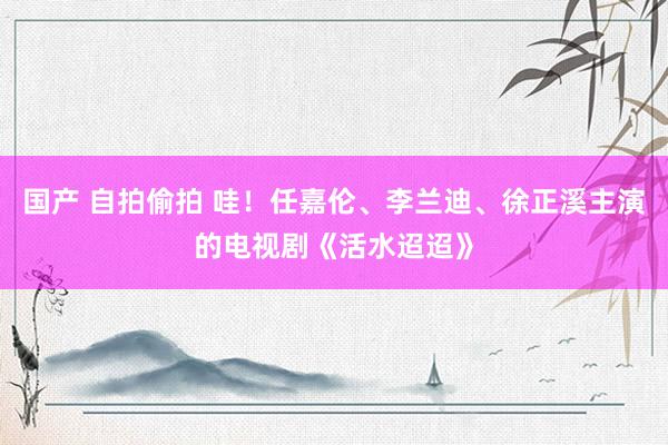 国产 自拍偷拍 哇！任嘉伦、李兰迪、徐正溪主演的电视剧《活水迢迢》