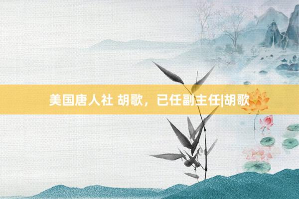 美国唐人社 胡歌，已任副主任|胡歌
