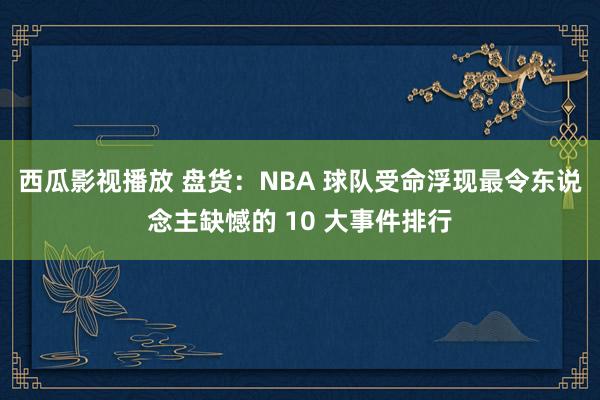 西瓜影视播放 盘货：NBA 球队受命浮现最令东说念主缺憾的 10 大事件排行