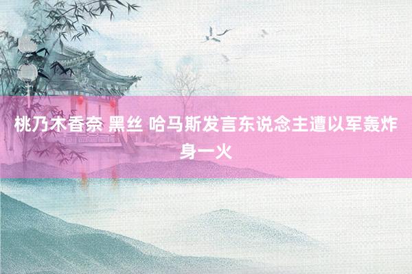 桃乃木香奈 黑丝 哈马斯发言东说念主遭以军轰炸身一火