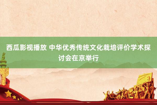 西瓜影视播放 中华优秀传统文化栽培评价学术探讨会在京举行