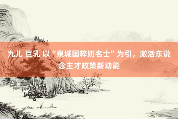 九儿 巨乳 以“泉城国粹奶名士”为引，激活东说念主才政策新动能