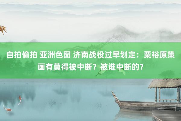 自拍偷拍 亚洲色图 济南战役过早划定：粟裕原策画有莫得被中断？被谁中断的？