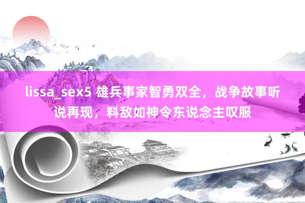 lissa_sex5 雄兵事家智勇双全，战争故事听说再现，料敌如神令东说念主叹服