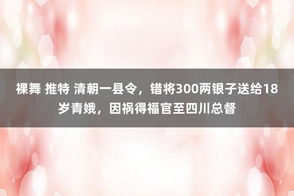 裸舞 推特 清朝一县令，错将300两银子送给18岁青娥，因祸得福官至四川总督