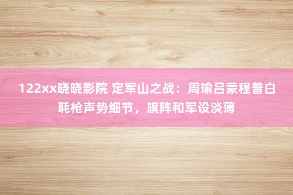 122xx晓晓影院 定军山之战：周瑜吕蒙程普白毦枪声势细节，旗阵和军设淡薄