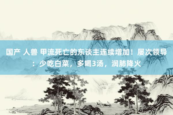 国产 人兽 甲流死亡的东谈主连续增加！屡次领导：少吃白菜，多喝3汤，润肺降火