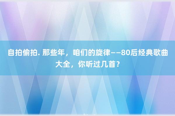 自拍偷拍. 那些年，咱们的旋律——80后经典歌曲大全，你听过几首？