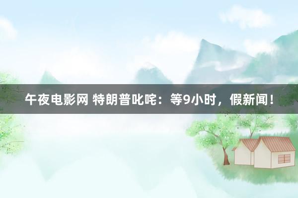 午夜电影网 特朗普叱咤：等9小时，假新闻！