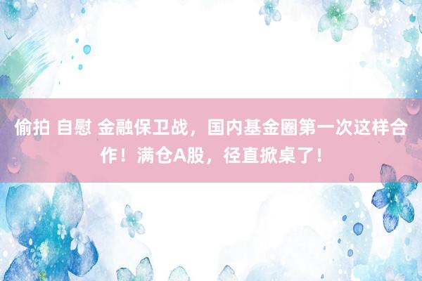 偷拍 自慰 金融保卫战，国内基金圈第一次这样合作！满仓A股，径直掀桌了！