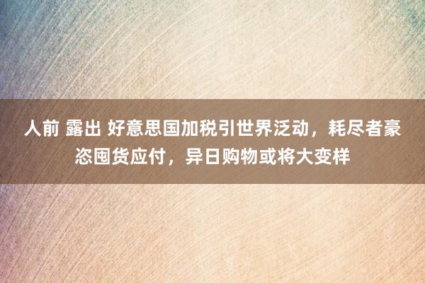 人前 露出 好意思国加税引世界泛动，耗尽者豪恣囤货应付，异日购物或将大变样