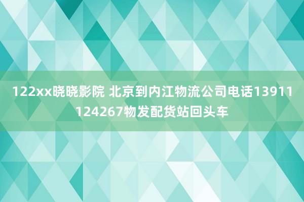122xx晓晓影院 北京到内江物流公司电话13911124267物发配货站回头车