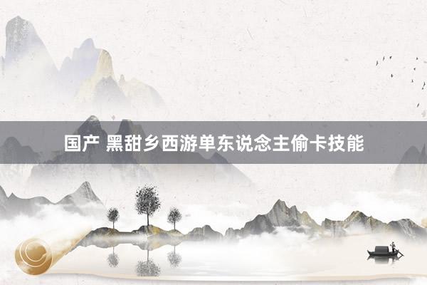 国产 黑甜乡西游单东说念主偷卡技能