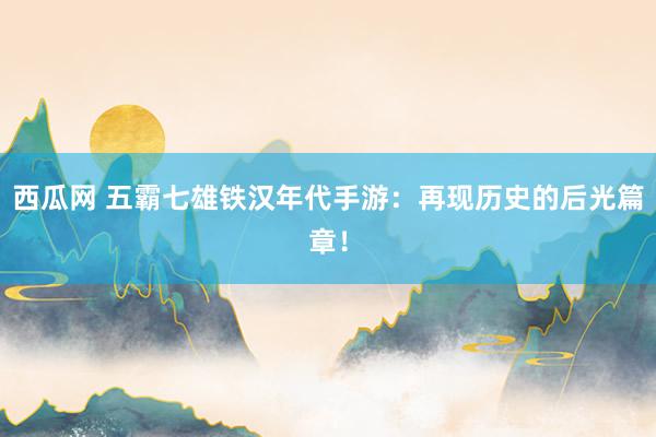 西瓜网 五霸七雄铁汉年代手游：再现历史的后光篇章！