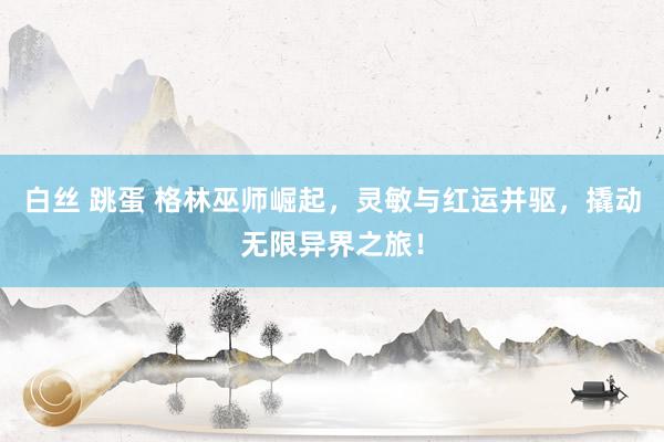 白丝 跳蛋 格林巫师崛起，灵敏与红运并驱，撬动无限异界之旅！