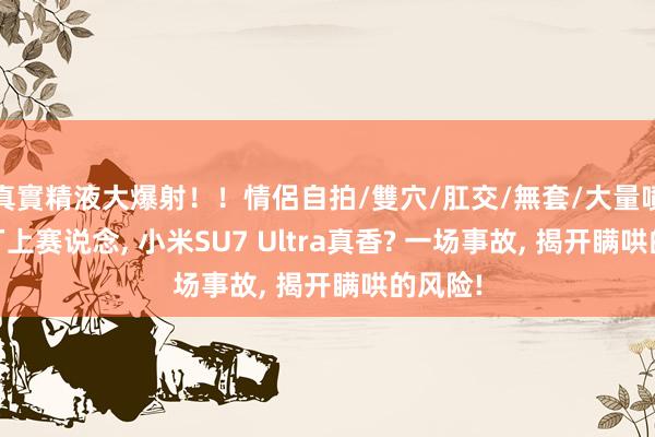 真實精液大爆射！！情侶自拍/雙穴/肛交/無套/大量噴精 原厂上赛说念， 小米SU7 Ultra真香? 一场事故， 揭开瞒哄的风险!