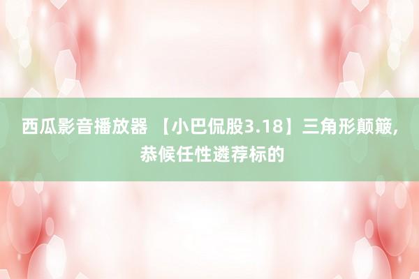 西瓜影音播放器 【小巴侃股3.18】三角形颠簸， 恭候任性遴荐标的