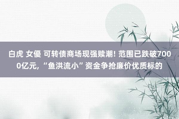 白虎 女優 可转债商场现强赎潮! 范围已跌破7000亿元， “鱼洪流小”资金争抢廉价优质标的