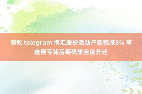 调教 telegram 博汇股份激动户数骤减8% 事迹预亏背后筹码集合度升迁