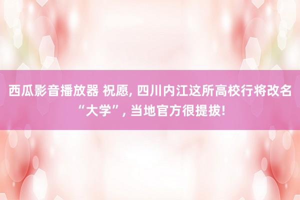 西瓜影音播放器 祝愿， 四川内江这所高校行将改名“大学”， 当地官方很提拔!