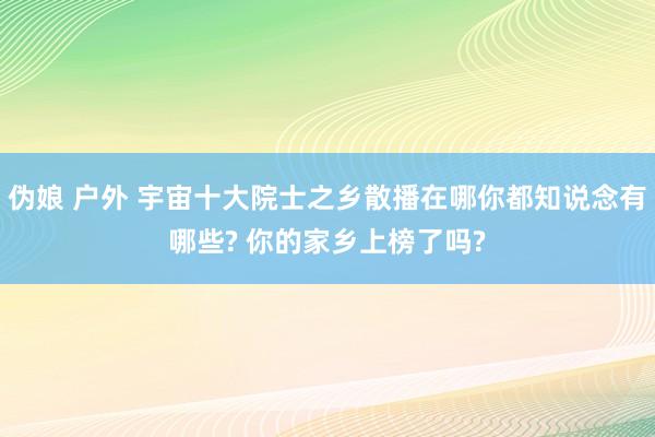 伪娘 户外 宇宙十大院士之乡散播在哪你都知说念有哪些? 你的家乡上榜了吗?