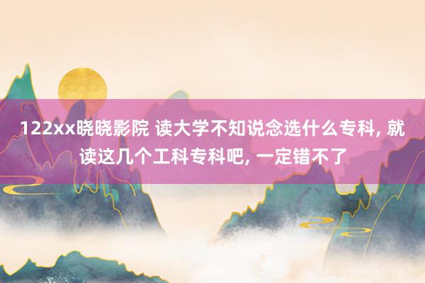 122xx晓晓影院 读大学不知说念选什么专科， 就读这几个工科专科吧， 一定错不了