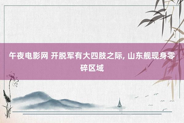 午夜电影网 开脱军有大四肢之际， 山东舰现身零碎区域