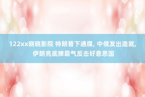 122xx晓晓影院 特朗普下通牒， 中俄发出造就， 伊朗亮底牌霸气反击好意思国