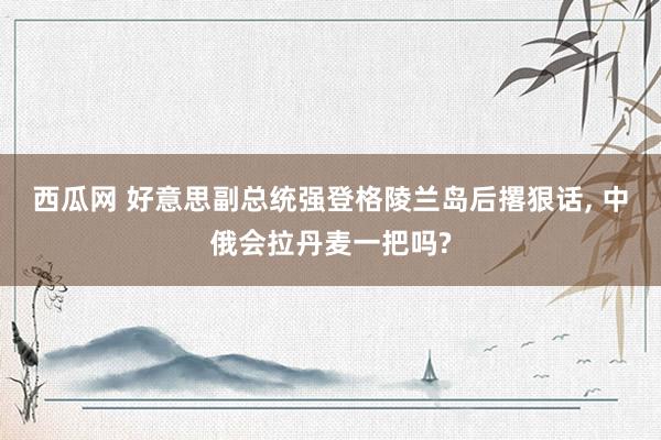 西瓜网 好意思副总统强登格陵兰岛后撂狠话， 中俄会拉丹麦一把吗?