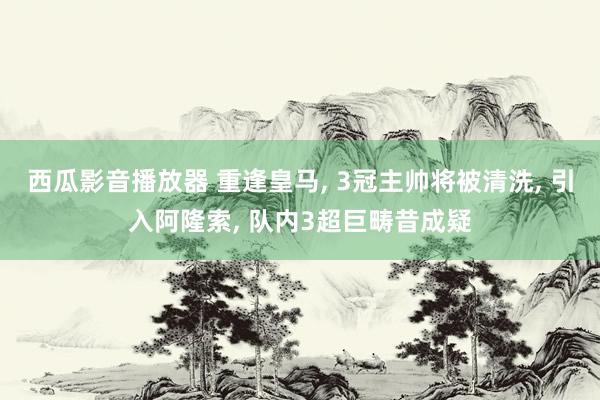 西瓜影音播放器 重逢皇马， 3冠主帅将被清洗， 引入阿隆索， 队内3超巨畴昔成疑