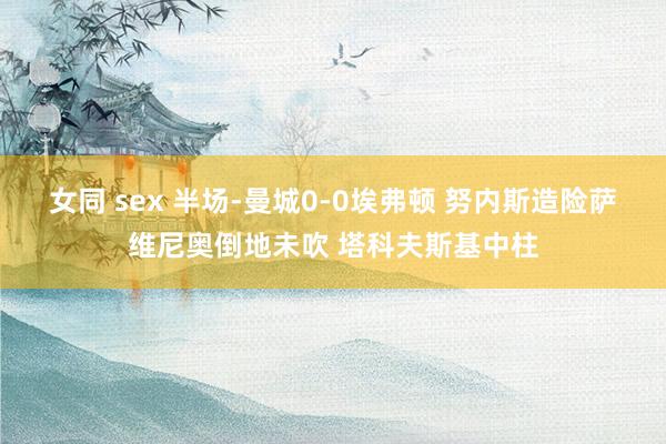 女同 sex 半场-曼城0-0埃弗顿 努内斯造险萨维尼奥倒地未吹 塔科夫斯基中柱
