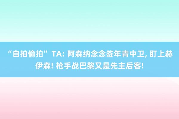 “自拍偷拍” TA: 阿森纳念念签年青中卫， 盯上赫伊森! 枪手战巴黎又是先主后客!