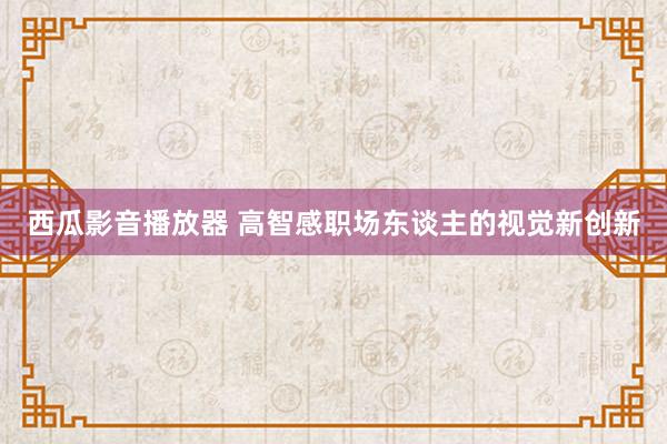 西瓜影音播放器 高智感职场东谈主的视觉新创新