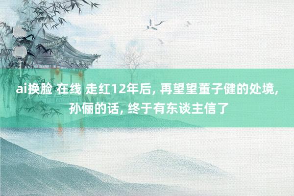 ai换脸 在线 走红12年后， 再望望董子健的处境， 孙俪的话， 终于有东谈主信了