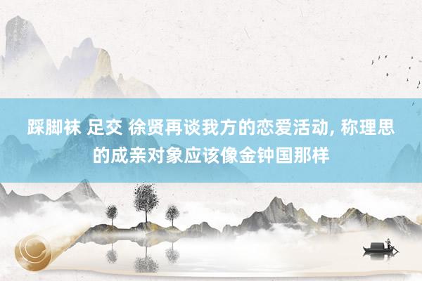 踩脚袜 足交 徐贤再谈我方的恋爱活动， 称理思的成亲对象应该像金钟国那样