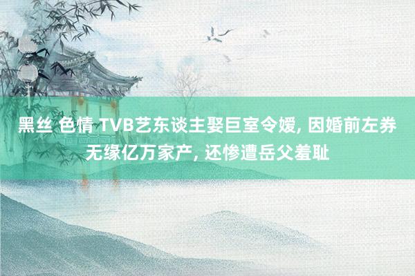 黑丝 色情 TVB艺东谈主娶巨室令嫒， 因婚前左券无缘亿万家产， 还惨遭岳父羞耻