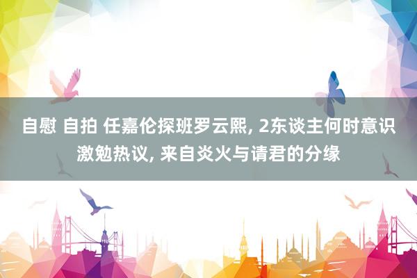 自慰 自拍 任嘉伦探班罗云熙， 2东谈主何时意识激勉热议， 来自炎火与请君的分缘