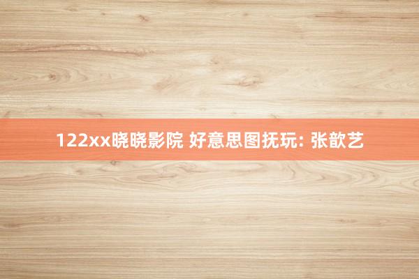 122xx晓晓影院 好意思图抚玩: 张歆艺