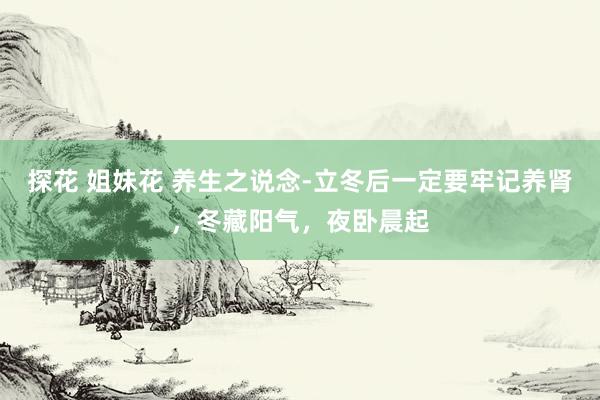 探花 姐妹花 养生之说念-立冬后一定要牢记养肾，冬藏阳气，夜卧晨起