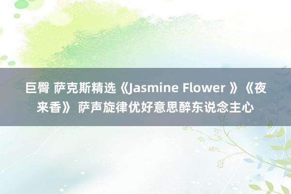巨臀 萨克斯精选《Jasmine Flower 》《夜来香》 萨声旋律优好意思醉东说念主心