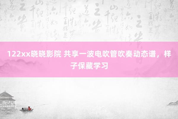 122xx晓晓影院 共享一波电吹管吹奏动态谱，样子保藏学习