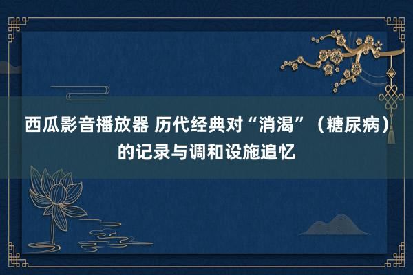 西瓜影音播放器 历代经典对“消渴”（糖尿病）的记录与调和设施追忆