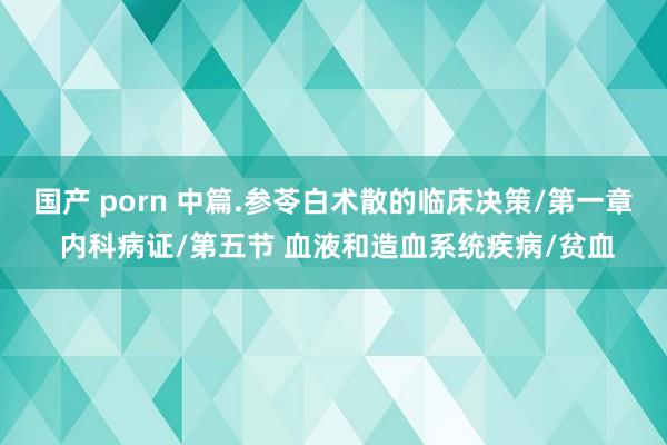 国产 porn 中篇.参苓白术散的临床决策/第一章 内科病证/第五节 血液和造血系统疾病/贫血