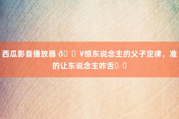 西瓜影音播放器 🔥惊东说念主的父子定律，准的让东说念主咋舌❗❗