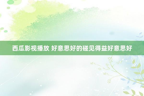 西瓜影视播放 好意思好的碰见得益好意思好