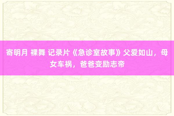 寄明月 裸舞 记录片《急诊室故事》父爱如山，母女车祸，爸爸变励志帝