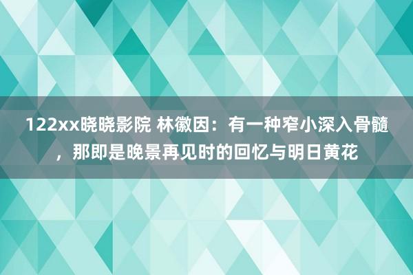 122xx晓晓影院 林徽因：有一种窄小深入骨髓，那即是晚景再见时的回忆与明日黄花